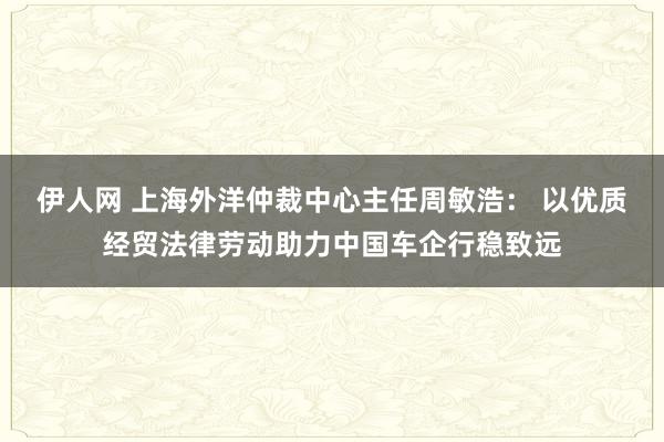 伊人网 上海外洋仲裁中心主任周敏浩： 以优质经贸法律劳动助力中国车企行稳致远