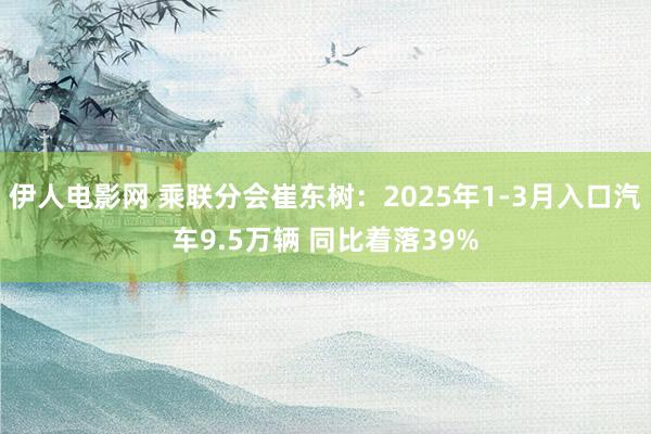 伊人电影网 乘联分会崔东树：2025年1-3月入口汽车9.5万辆 同比着落39%