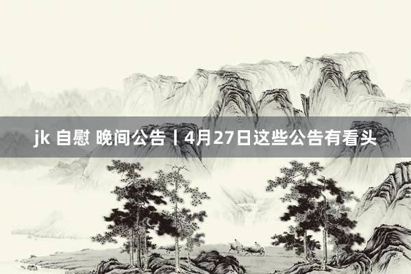 jk 自慰 晚间公告丨4月27日这些公告有看头