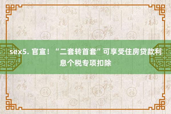 sex5. 官宣！“二套转首套”可享受住房贷款利息个税专项扣除