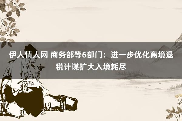 伊人情人网 商务部等6部门：进一步优化离境退税计谋扩大入境耗尽