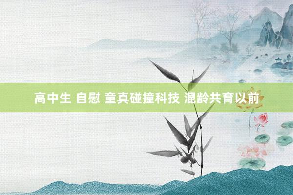 高中生 自慰 童真碰撞科技 混龄共育以前