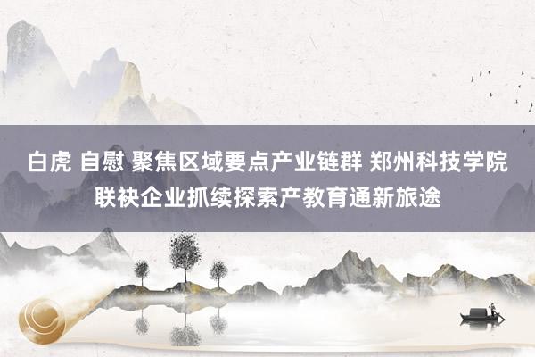 白虎 自慰 聚焦区域要点产业链群 郑州科技学院联袂企业抓续探索产教育通新旅途