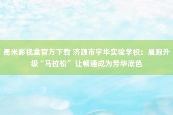 奇米影视盒官方下载 济源市宇华实验学校：晨跑升级“马拉松” 让畅通成为芳华底色