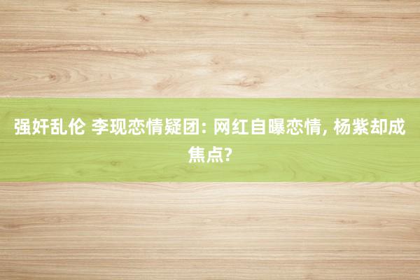 强奸乱伦 李现恋情疑团: 网红自曝恋情， 杨紫却成焦点?