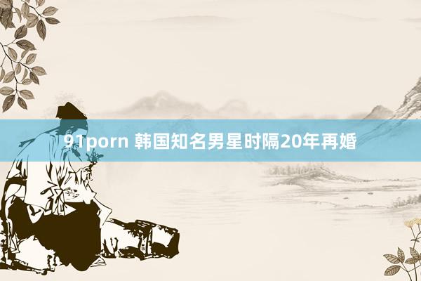 91porn 韩国知名男星时隔20年再婚