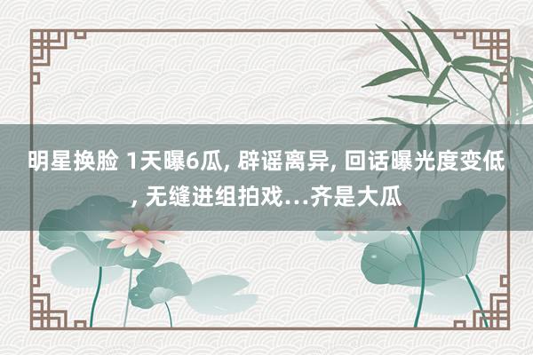 明星换脸 1天曝6瓜， 辟谣离异， 回话曝光度变低， 无缝进组拍戏…齐是大瓜