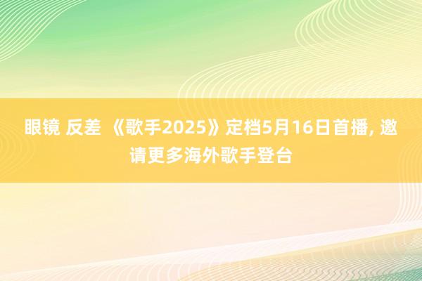 眼镜 反差 《歌手2025》定档5月16日首播， 邀请更多海外歌手登台