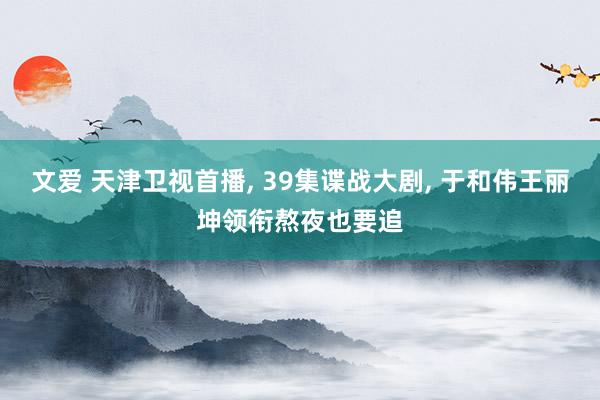 文爱 天津卫视首播， 39集谍战大剧， 于和伟王丽坤领衔熬夜也要追