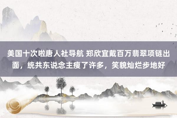 美国十次啦唐人社导航 郑欣宜戴百万翡翠项链出面，统共东说念主瘦了许多，笑貌灿烂步地好