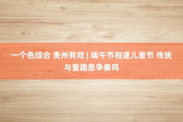 一个色综合 贵州有戏 | 端午节相逢儿童节 传统与童趣息争奏鸣