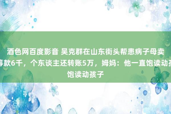 酒色网百度影音 吴克群在山东街头帮患病子母卖花筹款6千，个东谈主还转账5万，姆妈：他一直饱读动孩子